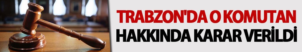 Trabzon'da o komutan hakkında karar verildi