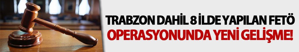 Trabzon dahil 8 ilde yapılan FETÖ operasyonu! Yeni gelişme