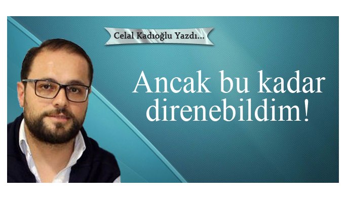 Celal Kadıoğlu yazdı - Ancak bu kadar direnebildim