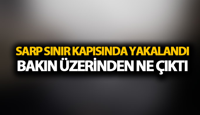 Sarp Sınır kapısında yakalandı: Bakın üzerinden ne çıktı