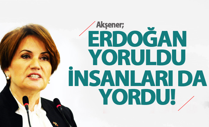 Akşener: Erdoğan yoruldu, insanları da yordu