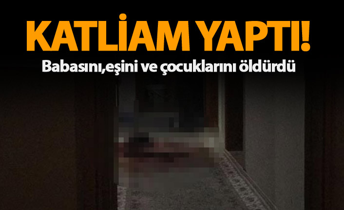 Katliam yaptı! Babasını, eşini ve çocuklarını öldürdü