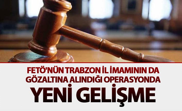 FETÖ'nün Trabzon İl İmamının da gözaltına alındığı operasyonda yeni gelişme