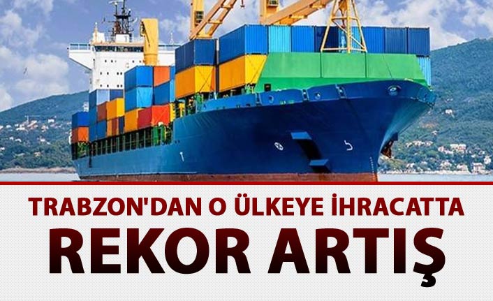 Trabzon'dan o ülkeye ihracatta rekor artış