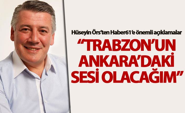 Hüseyin Örs: “Trabzon’un Ankara’daki sesi olacağım”