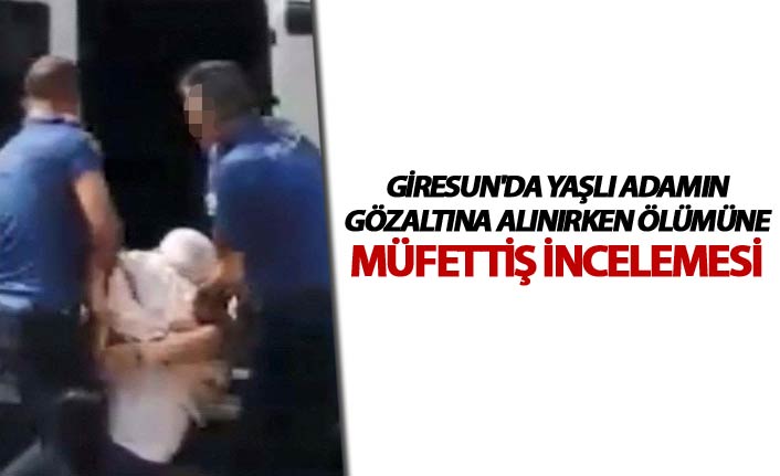 Giresun'da yaşlı adamın gözaltına alınırken ölümüne müfettiş incelemesi