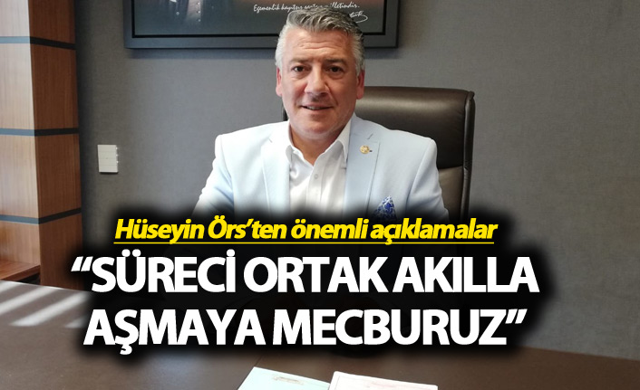 Hüseyin Örs: “Süreci ortak akılla aşmaya mecburuz”