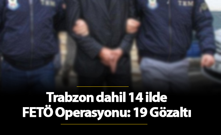 Trabzon dahil 14 ilde FETÖ Operasyonu: 19 Gözaltı. 28 Kasım 2018