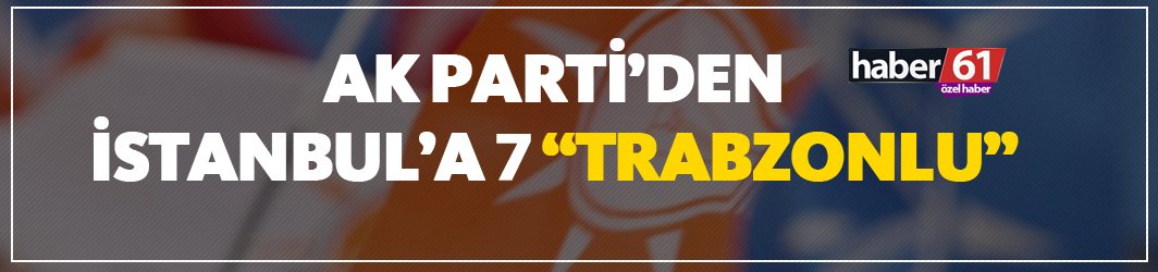 Ak Parti'den İstanbul’a 7 Trabzonlu!