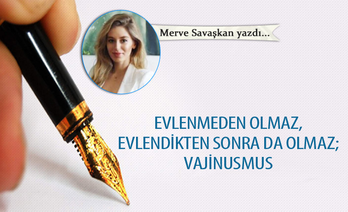 Merve Savaşkan Yazdı "Evlenmeden Olmaz, Evlendikten Sonra da Olmaz; Vajinusmus"