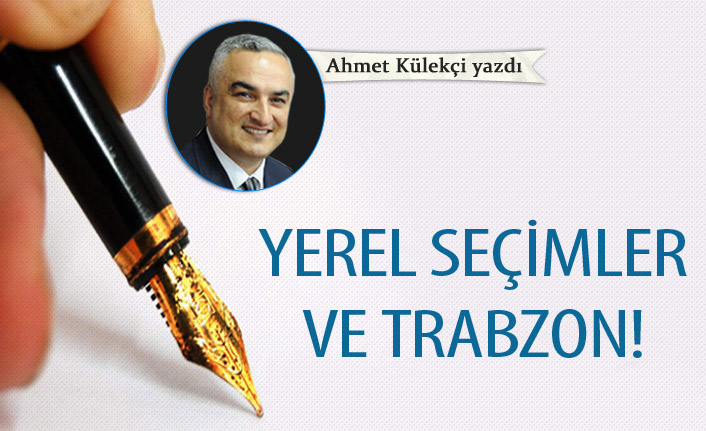 Ahmet Külekçi Yazdı "Yerel seçimler ve Trabzon!"