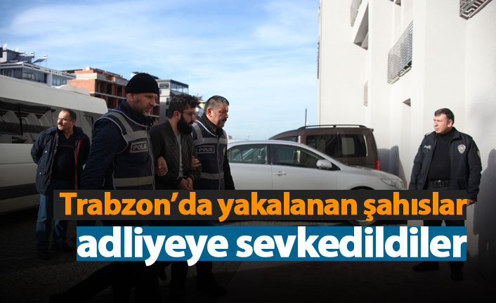 Trabzon'da yakalanan şahıslar adliyeye sevkedildiler