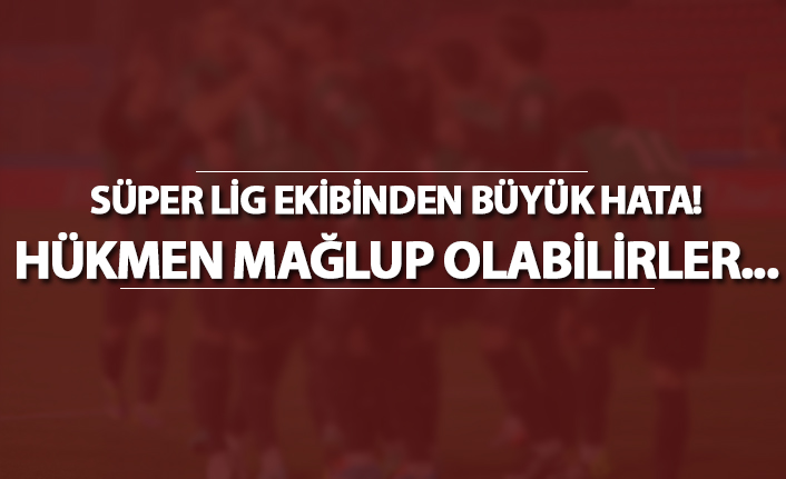 Süper Lig ekibinden büyük hata! Hükmen mağlup olabilirler...