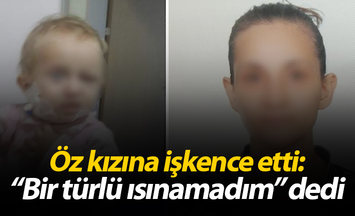 Öz kızına işkence etti, "Bir türlü ısınamadım" dedi