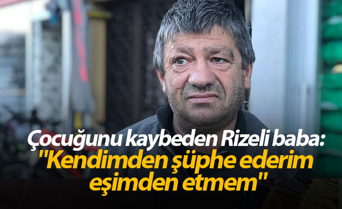 Çocuğunu kaybeden Rizeli baba: "Kendimden şüphe ederim eşimden etmem"