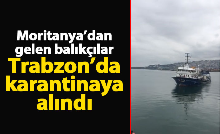 Moritanya'dan gelen balıkçılar Trabzon'da karantinaya alındı