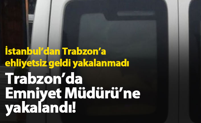 İstanbul'dan Trabzon'a ehliyetsiz geldi, Emniyet Müdürü'ne yakalandı!