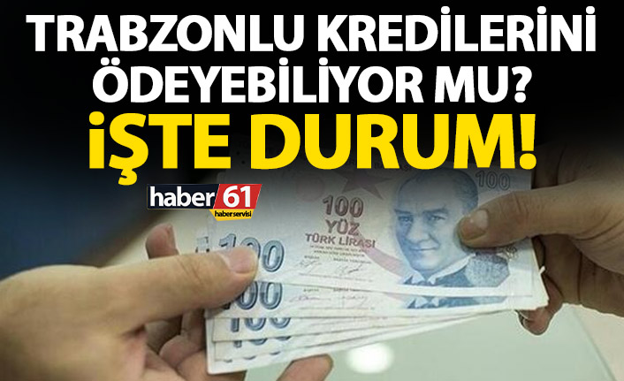 Trabzonlu çektiği kredileri ödeyebiliyor mu? İşte rakamlar