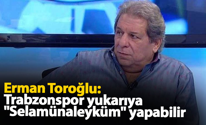 Erman Toroğlu: Trabzonspor yukarıya "selamünaleyküm" yapabilir