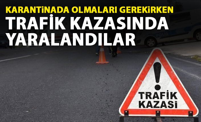 Karantinada olmaları gerekirken trafik kazasında yaralandılar