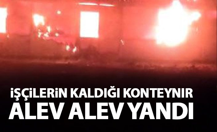 İşçilerin kaldığı konteynır alev alev yandı