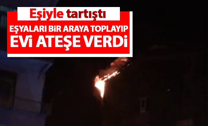 Eşiyle tartışıp evi ateşe verdi