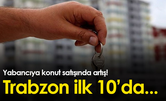 Türkiye'de yabancıya konut satışı arttı! Trabzon ilk 10'da