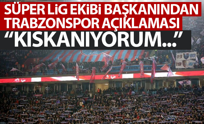 Süper Lig ekibinin başkanından Trabzonspor açıklaması: Kıskanıyorum!