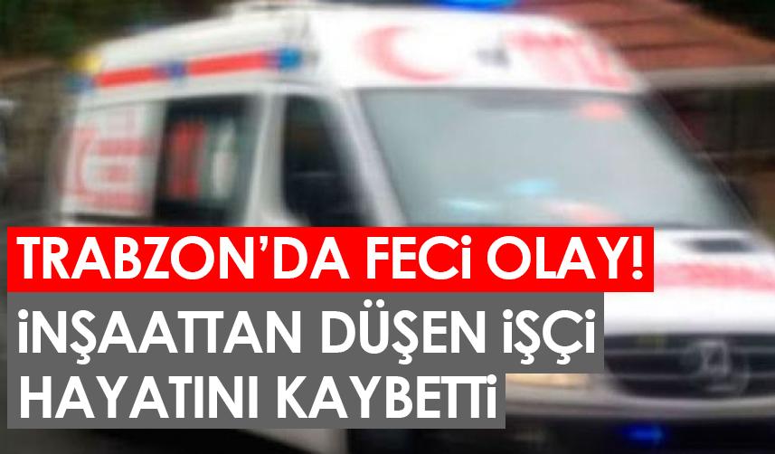 Trabzon'da feci olay! İnşaattan düşen işçi hayatını kaybetti