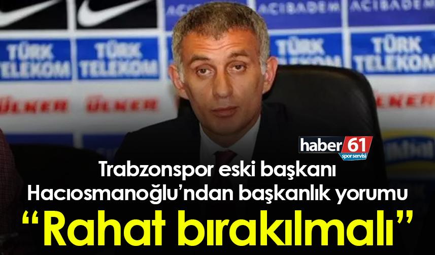 Trabzonspor eski başkanı Hacıosmanoğlu’ndan başkanlık yorumu “Rahat bırakılmalı”