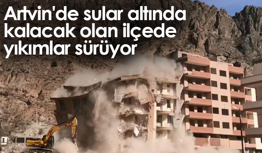 Artvin'de sular altında kalacak olan ilçede yıkımlar sürüyor