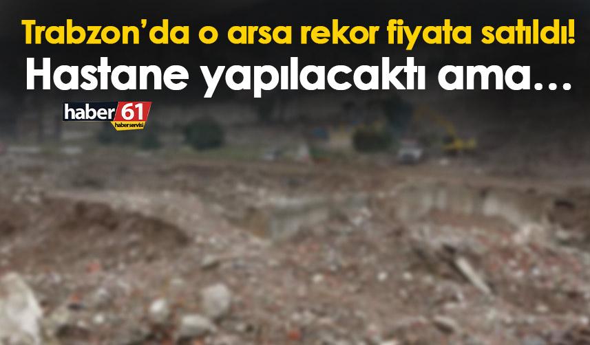 Trabzon’da o arsa rekor fiyata satıldı! Hastane yapılacaktı ama…