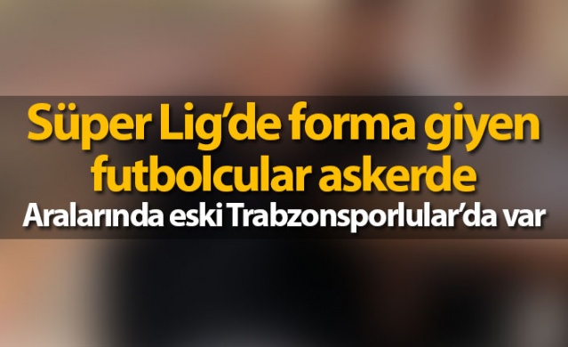 Süper Lig’de forma giyen futbolcular askerde!