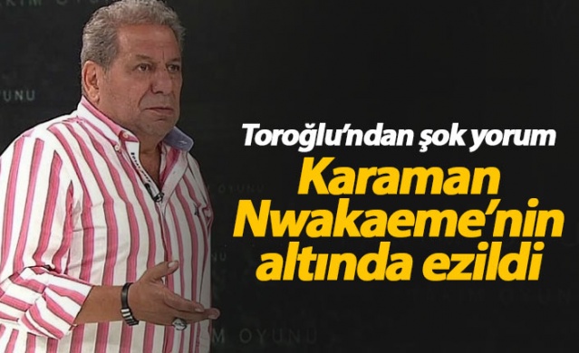 Erman Toroğlu: Karaman Nwakaeme'nin altında ezildi