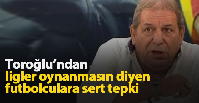 Toroğlu'ndan ligler oynanmasın diyen futbolculara sert eleştiri!