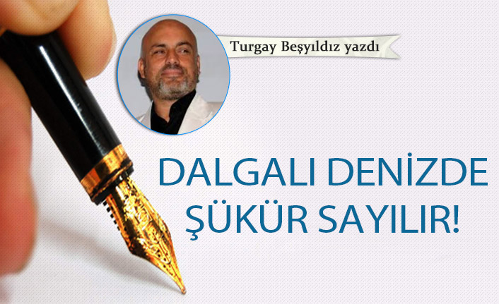 Turgay Beşyıldız Yazdı "Dalgalı denizde şükür sayılır!"