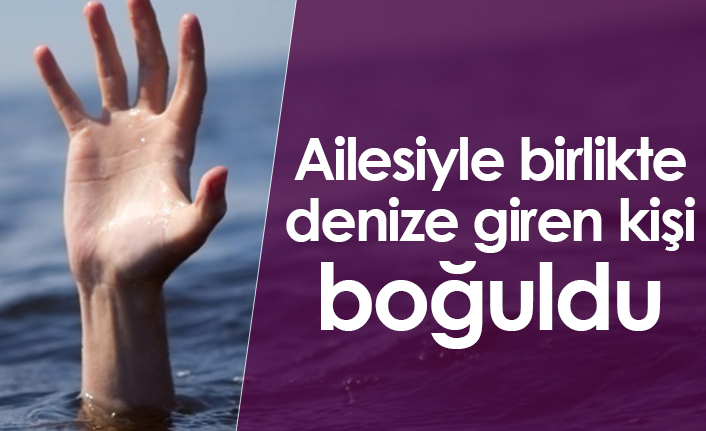 Ailesiyle birlikte denize giren kişi boğuldu