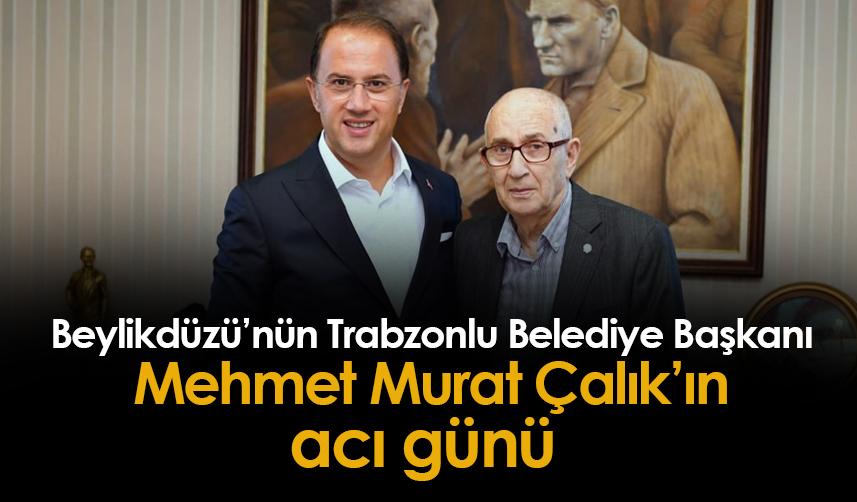 Beylikdüzü'nün Trabzonlu Belediye Başkanı Mehmet Murat Çalık'ın acı günü