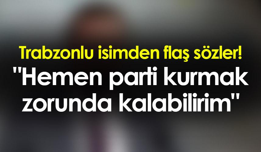 Trabzonlu isimden flaş sözler! "Hemen parti kurmak zorunda kalabilirim"