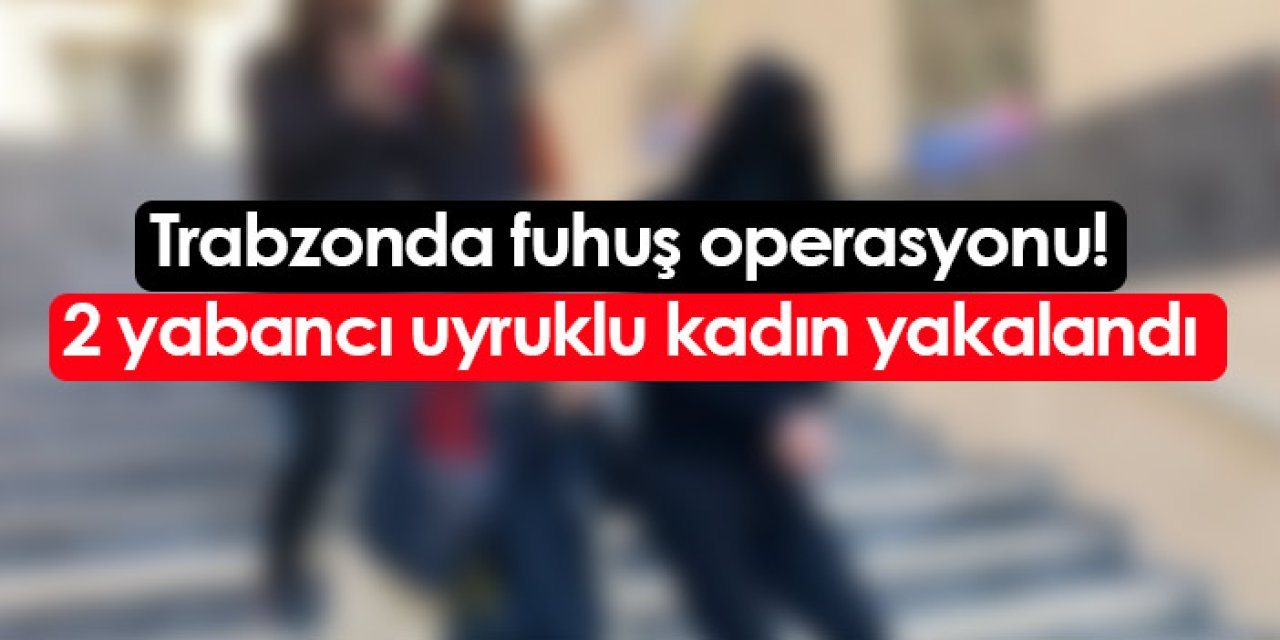 Trabzon'da fuhuş operasyonu: 2 yabancı uyruklu kadın yakalandı