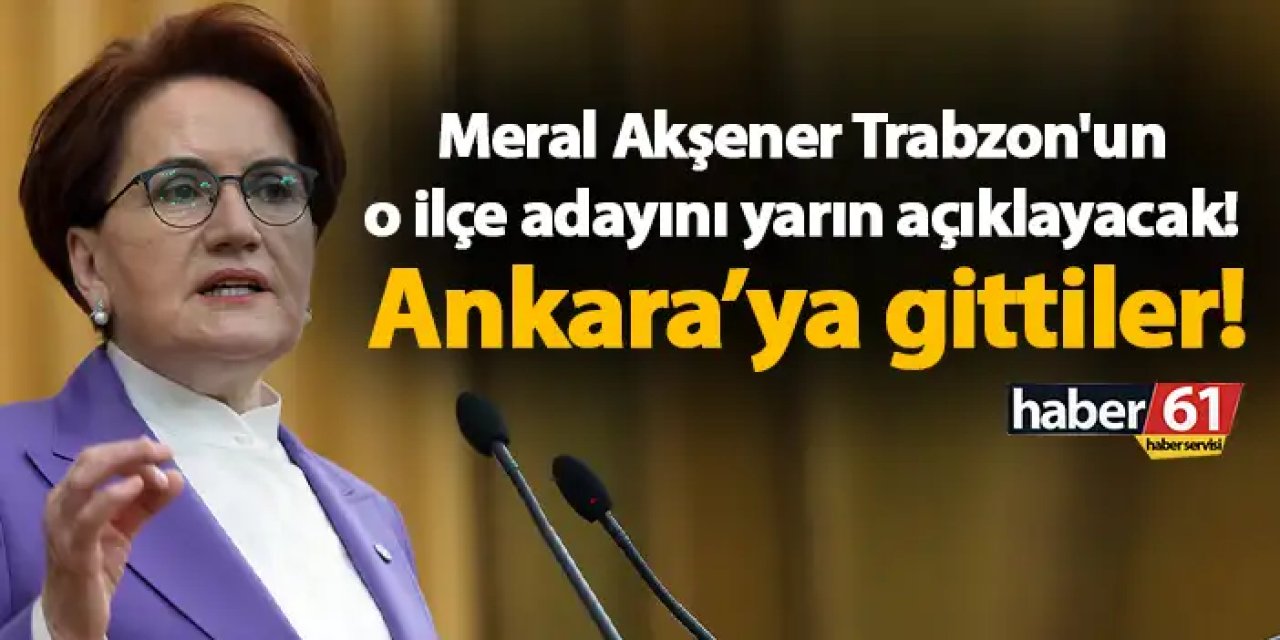 Meral Akşener Trabzon'un o ilçe adayını yarın açıklayacak! Ankara’ya gittiler!