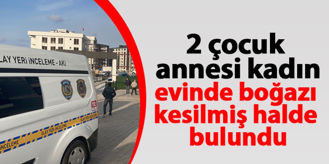 Samsun'da 2 çocuk annesi kadın boğazı kesik olarak ölü bulundu