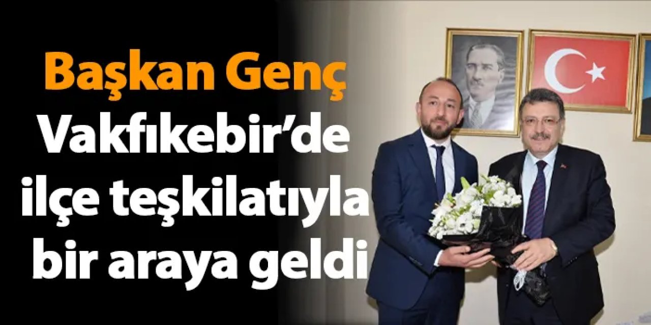 Başkan Genç Vakfıkebir’de ilçe teşkilatıyla bir araya geldi