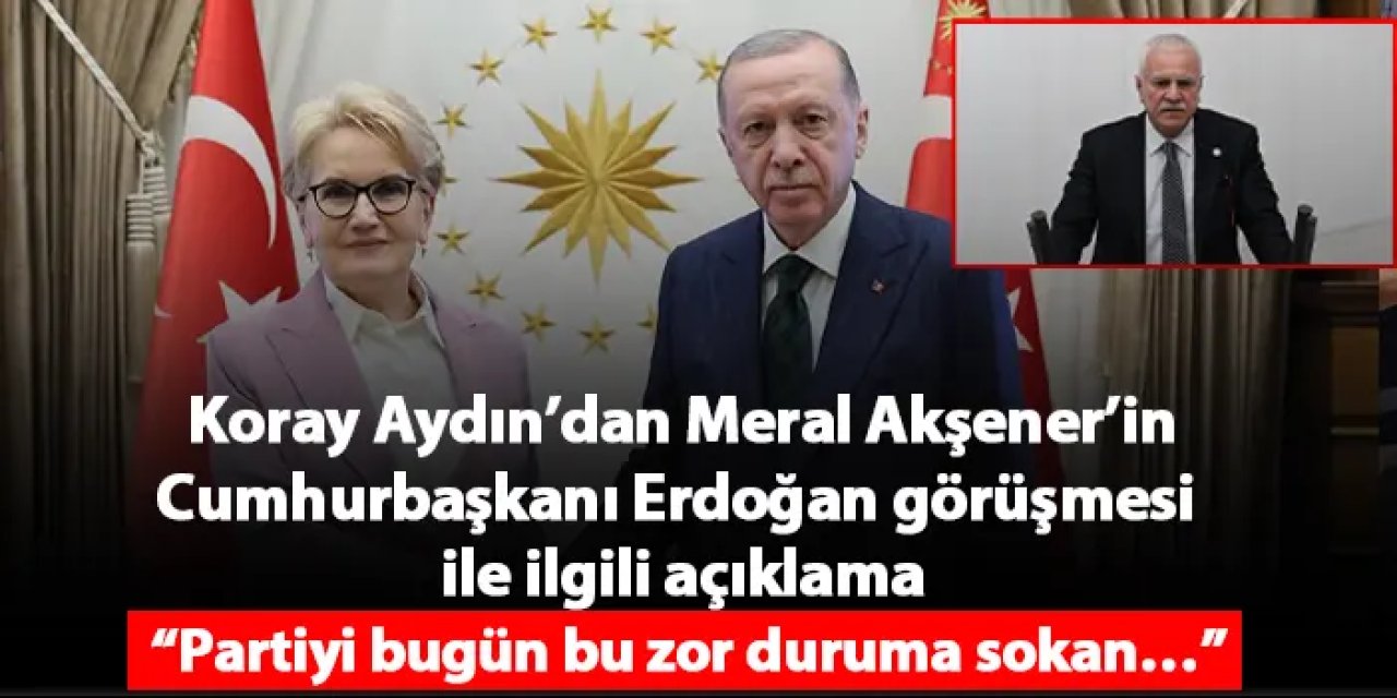 Koray Aydın’dan Meral Akşener’in Cumhurbaşkanı Erdoğan görüşmesi ile ilgili açıklama “Partiyi bugün bu zor duruma sokan…”