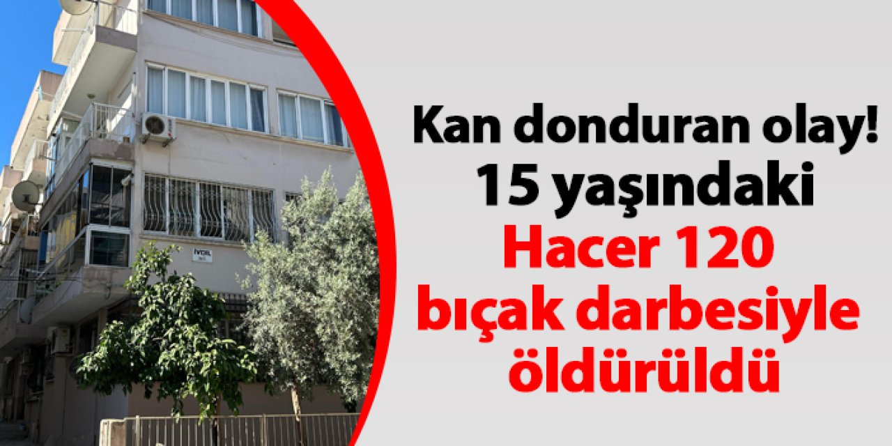 İzmir'de kan donduran olay! 15 yaşındaki Hacer 120 bıçak darbesiyle öldürüldü