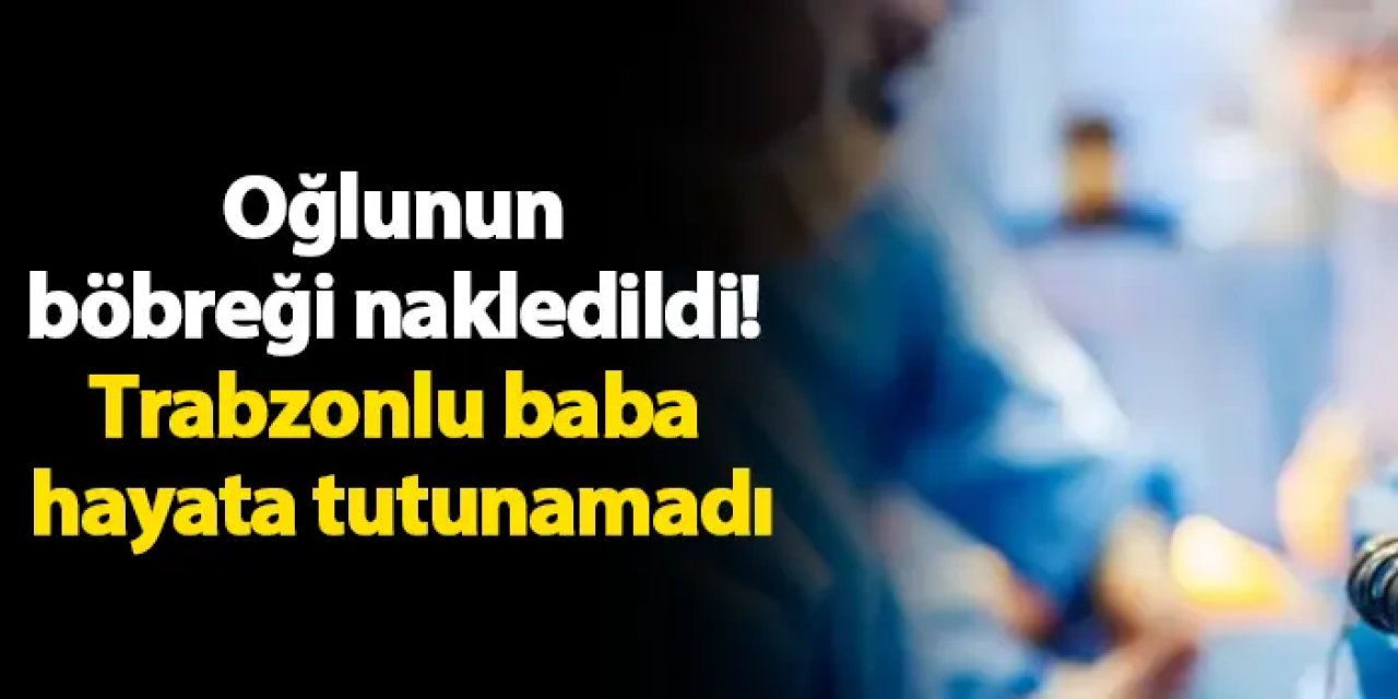 Oğlunun böbreği nakledildi! Trabzonlu baba hayata tutunamadı