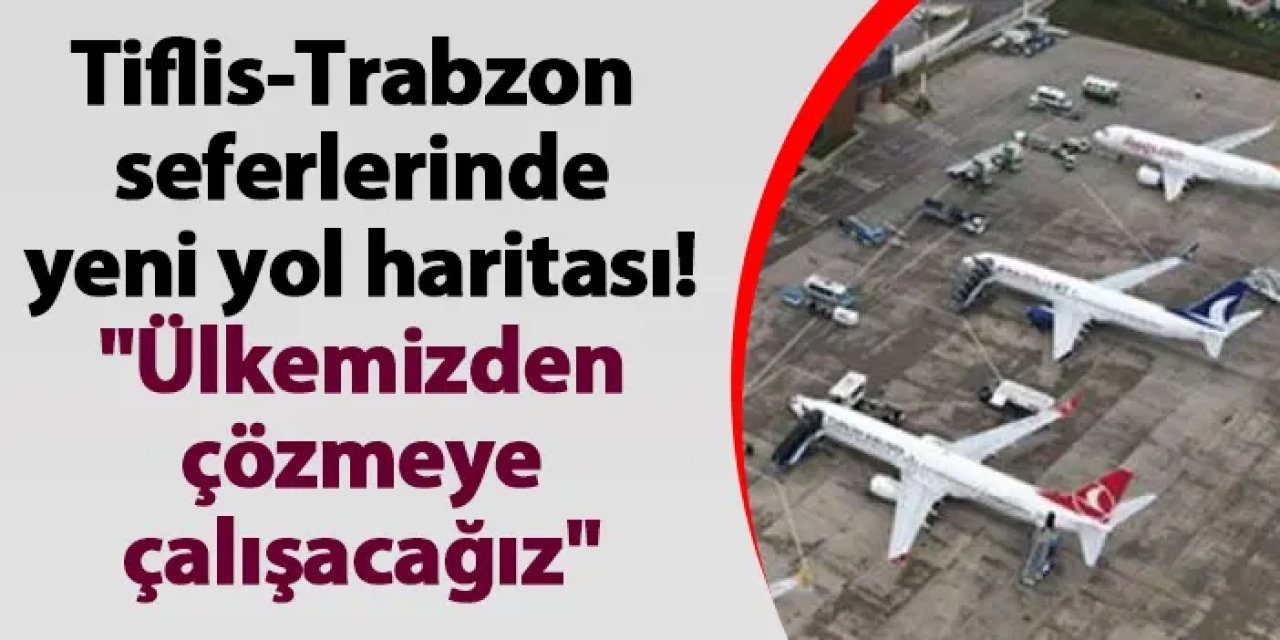 Tiflis-Trabzon seferlerinde yeni yol haritası! "Ülkemizden çözmeye çalışacağız"