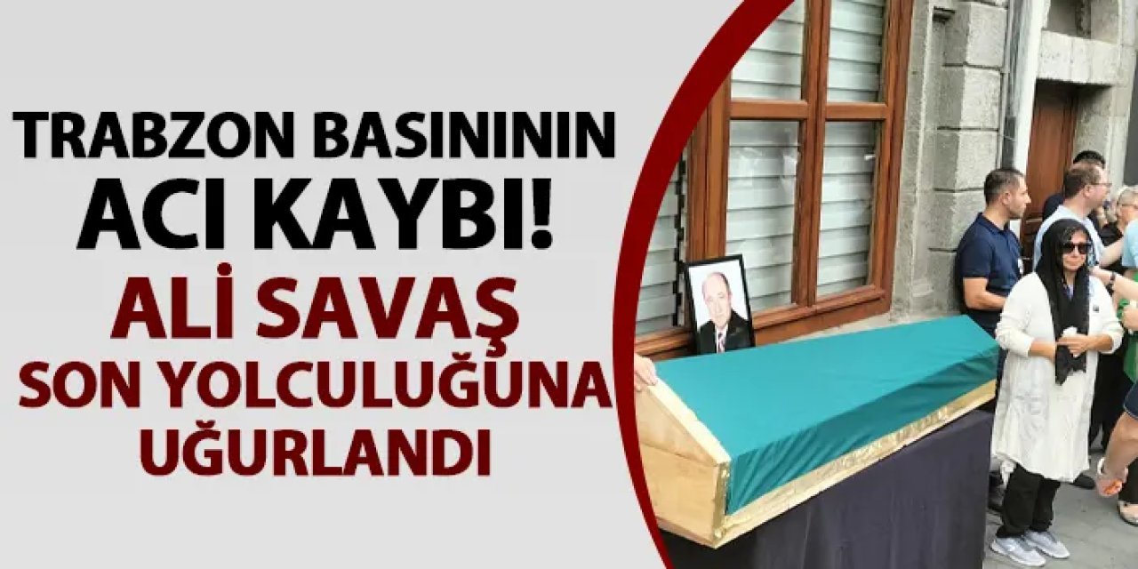 Trabzon basınının acı kaybı! Ali Savaş son yolculuğuna uğurlandı