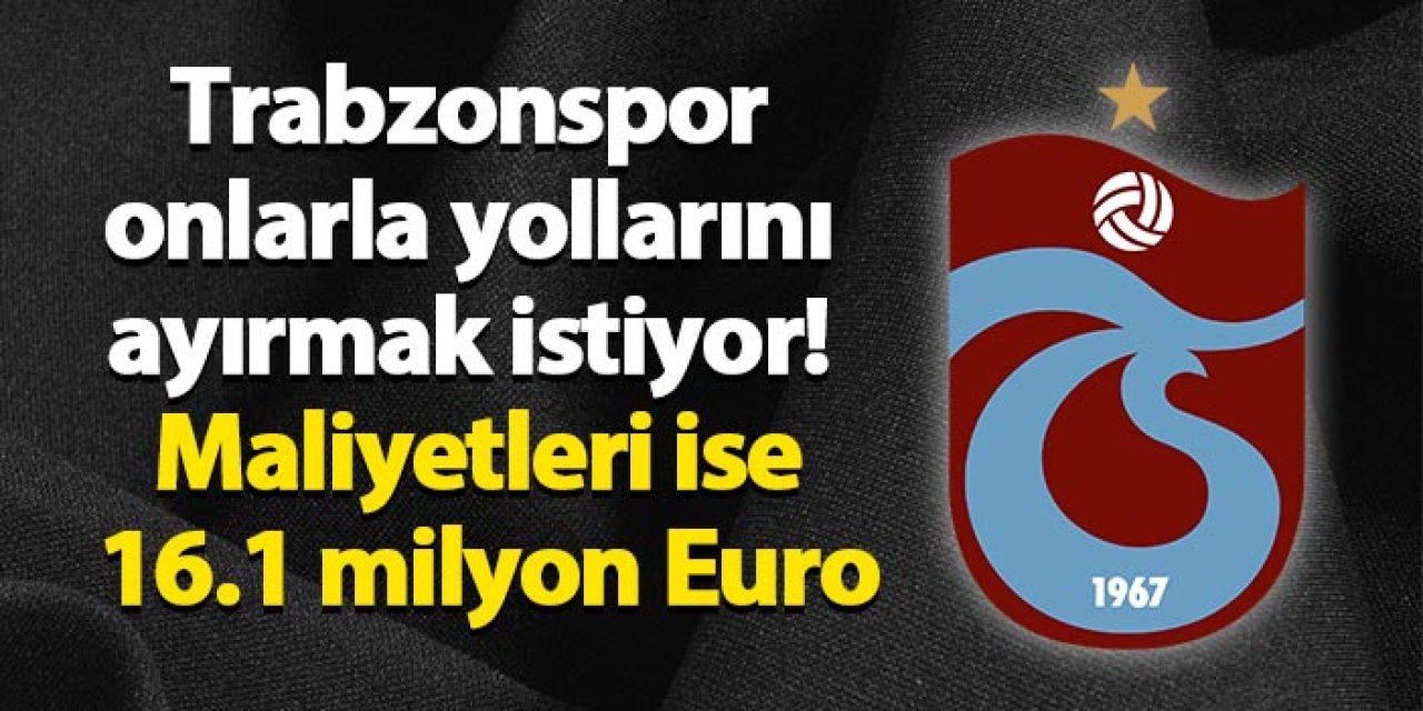 Trabzonspor onlarla yollarını ayırmak istiyor! Maliyetleri ise 16.1 milyon Euro
