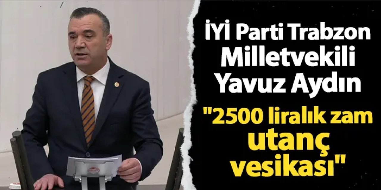 İYİ Parti Trabzon Milletvekili Yavuz Aydın: "2500 liralık zam utanç vesikası"